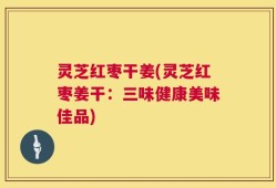 灵芝红枣干姜(灵芝红枣姜干：三味健康美味佳品)