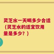 灵芝水一天喝多少合适 (灵芝水的适宜饮用量是多少？)