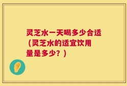 灵芝水一天喝多少合适 (灵芝水的适宜饮用量是多少？)