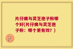 片仔癀与灵芝孢子粉哪个好(片仔癀与灵芝孢子粉：哪个更有效？)