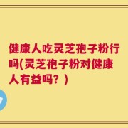 健康人吃灵芝孢子粉行吗(灵芝孢子粉对健康人有益吗？)