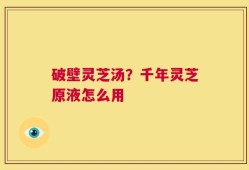 破壁灵芝汤？千年灵芝原液怎么用