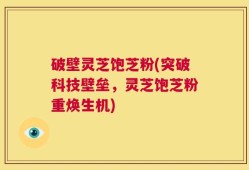 破壁灵芝饱芝粉(突破科技壁垒，灵芝饱芝粉重焕生机)
