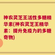 神农灵芝王活性多糖精华素(神农灵芝王精华素：提升免疫力的多糖奇物)