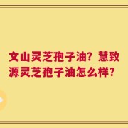 文山灵芝孢子油？慧致源灵芝孢子油怎么样？
