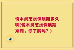 悦木灵芝水保质期多久啊(悦木灵芝水保质期须知，你了解吗？)