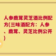 人参鹿茸灵芝酒比例配方(三味酒配方：人参、鹿茸、灵芝比例公开)