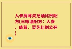 人参鹿茸灵芝酒比例配方(三味酒配方：人参、鹿茸、灵芝比例公开)