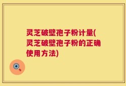 灵芝破壁孢子粉计量(灵芝破壁孢子粉的正确使用方法)