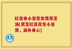 红豆赤小豆花生煲灵芝汤(灵芝红豆花生小豆煲，滋补身心)
