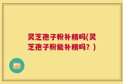 灵芝孢子粉补精吗(灵芝孢子粉能补精吗？)
