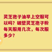 灵芝孢子油早上空服可以吗？破壁灵芝孢子粉每天服用几次，每次服多少？