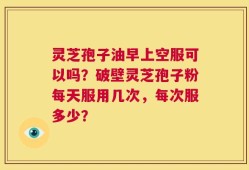 灵芝孢子油早上空服可以吗？破壁灵芝孢子粉每天服用几次，每次服多少？