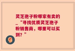 灵芝孢子粉哪家有卖的_“寻找优质灵芝孢子粉销售商，哪里可以买到？”