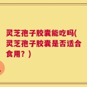 灵芝孢子胶囊能吃吗(灵芝孢子胶囊是否适合食用？)