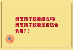 灵芝孢子胶囊能吃吗(灵芝孢子胶囊是否适合食用？)