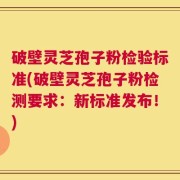 破壁灵芝孢子粉检验标准(破壁灵芝孢子粉检测要求：新标准发布！)