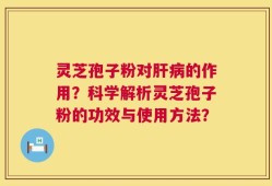 灵芝孢子粉对肝病的作用？科学解析灵芝孢子粉的功效与使用方法？