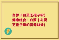 白萝卜和灵芝孢子粉(健康组合：白萝卜与灵芝孢子粉的营养益处)
