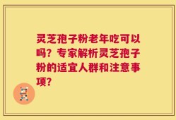 灵芝孢子粉老年吃可以吗？专家解析灵芝孢子粉的适宜人群和注意事项？