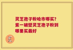 灵芝孢子粉哈市哪买？紫一破壁灵芝孢子粉到哪里买最好