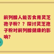 前列腺人能否食用灵芝孢子粉？？探讨灵芝孢子粉对前列腺健康的影响？