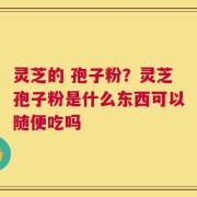 灵芝的 孢子粉？灵芝孢子粉是什么东西可以随便吃吗