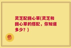 灵芝配回心草(灵芝和回心草的搭配，你知道多少？)