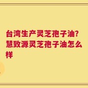 台湾生产灵芝孢子油？慧致源灵芝孢子油怎么样