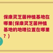 保康灵芝菌种植基地在哪里(保康灵芝菌种植基地的地理位置在哪里？)