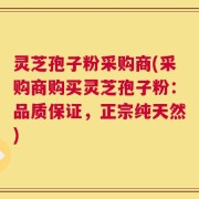 灵芝孢子粉采购商(采购商购买灵芝孢子粉：品质保证，正宗纯天然)