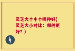 灵芝大个小个哪种好(灵芝大小对比：哪种更好？)