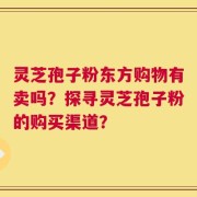 灵芝孢子粉东方购物有卖吗？探寻灵芝孢子粉的购买渠道？