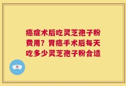癌症术后吃灵芝孢子粉费用？胃癌手术后每天吃多少灵芝孢子粉合适