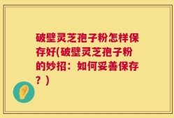 破壁灵芝孢子粉怎样保存好(破壁灵芝孢子粉的妙招：如何妥善保存？)