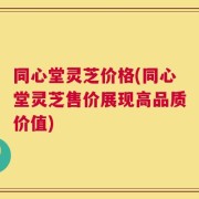 同心堂灵芝价格(同心堂灵芝售价展现高品质价值)