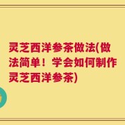 灵芝西洋参茶做法(做法简单！学会如何制作灵芝西洋参茶)