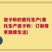 孢子粉的委托生产(委托生产孢子粉：订制尊享健康生活)