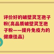 评价好的破壁灵芝孢子粉(高品质破壁灵芝孢子粉——提升免疫力的健康佳品)