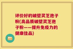 评价好的破壁灵芝孢子粉(高品质破壁灵芝孢子粉——提升免疫力的健康佳品)