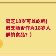 灵芝18岁可以吃吗(灵芝能否作为18岁人群的食品？)