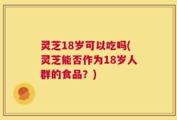 灵芝18岁可以吃吗(灵芝能否作为18岁人群的食品？)