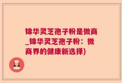 锦华灵芝孢子粉是微商_锦华灵芝孢子粉：微商界的健康新选择)
