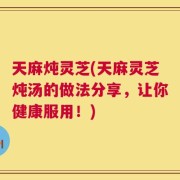 天麻炖灵芝(天麻灵芝炖汤的做法分享，让你健康服用！)