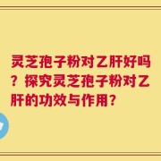 灵芝孢子粉对乙肝好吗？探究灵芝孢子粉对乙肝的功效与作用？