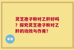 灵芝孢子粉对乙肝好吗？探究灵芝孢子粉对乙肝的功效与作用？