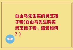 白山马先生买的灵芝孢子粉(白山马先生购买灵芝孢子粉，感受如何？)