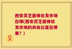 西安灵芝菌棒批发市场在哪(西安灵芝菌棒批发市场的具体位置在哪里？)