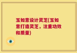 玉如意设计灵芝(玉如意打造灵芝，注重功效和质量)