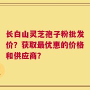 长白山灵芝孢子粉批发价？获取最优惠的价格和供应商？